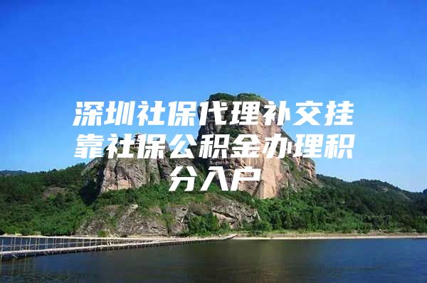 深圳社保代理补交挂靠社保公积金办理积分入户