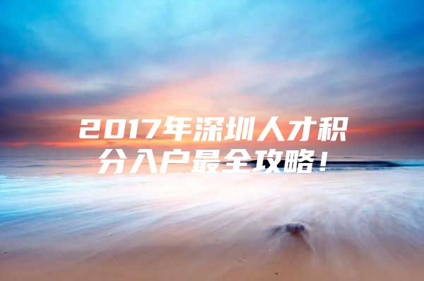 2017年深圳人才积分入户最全攻略！