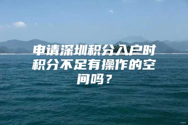 申请深圳积分入户时积分不足有操作的空间吗？