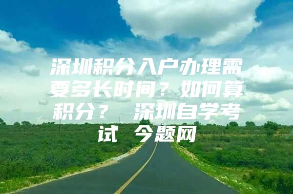 深圳积分入户办理需要多长时间？如何算积分？ 深圳自学考试 今题网