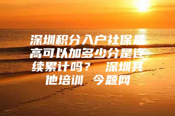 深圳积分入户社保最高可以加多少分是连续累计吗？ 深圳其他培训 今题网