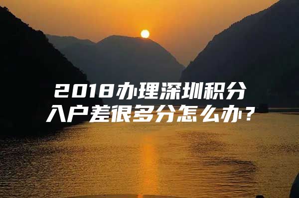 2018办理深圳积分入户差很多分怎么办？