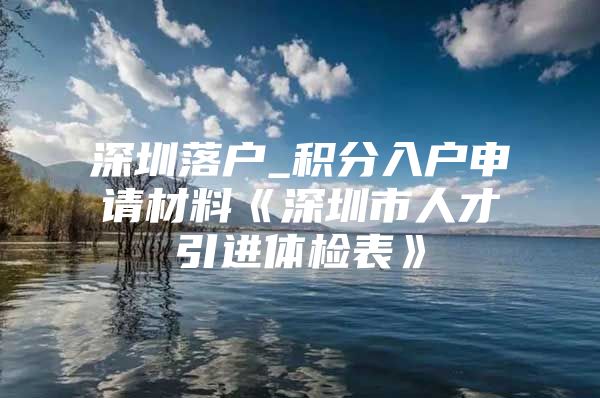 深圳落户_积分入户申请材料《深圳市人才引进体检表》