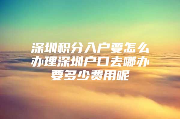 深圳积分入户要怎么办理深圳户口去哪办要多少费用呢