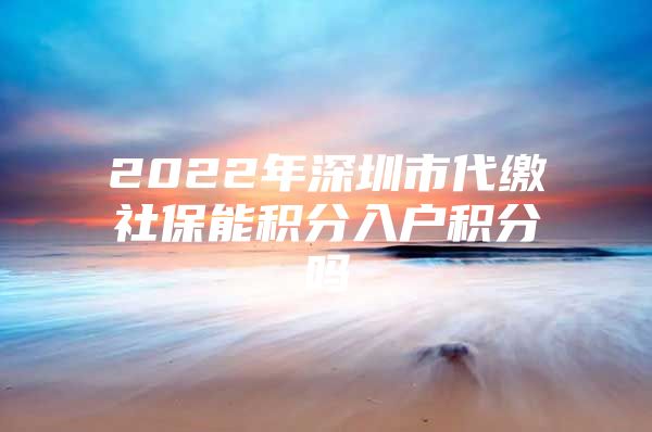 2022年深圳市代缴社保能积分入户积分吗