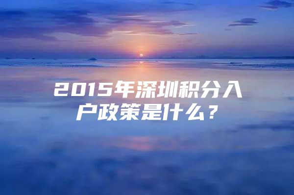 2015年深圳积分入户政策是什么？