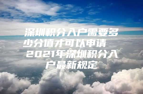 深圳积分入户需要多少分值才可以申请  2021年深圳积分入户最新规定