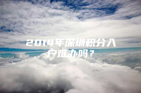 2014年深圳积分入户难办吗？