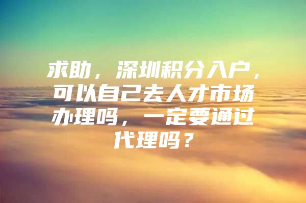 求助，深圳积分入户，可以自己去人才市场办理吗，一定要通过代理吗？