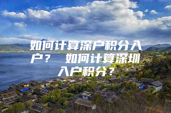 如何计算深户积分入户？ 如何计算深圳入户积分？