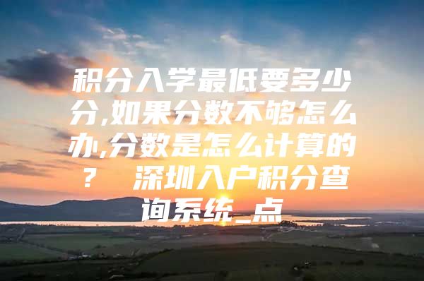 积分入学最低要多少分,如果分数不够怎么办,分数是怎么计算的？ 深圳入户积分查询系统_点