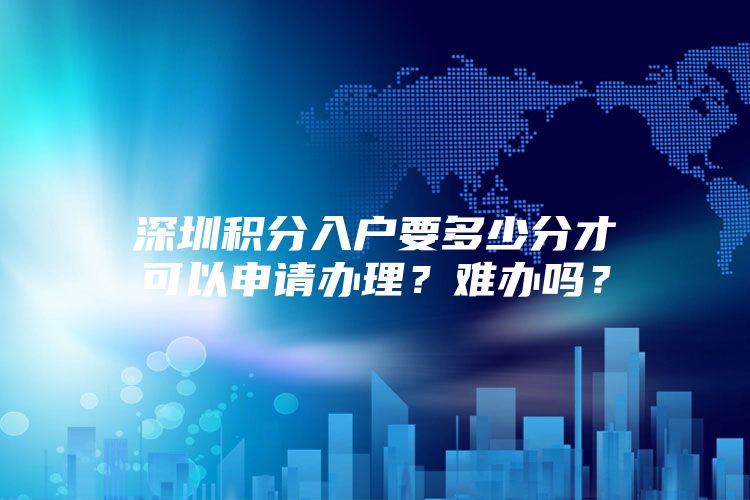 深圳积分入户要多少分才可以申请办理？难办吗？