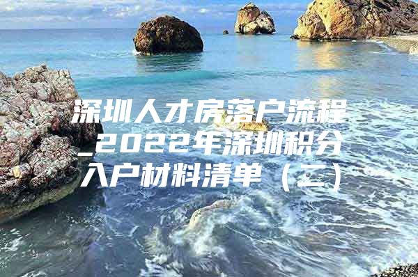 深圳人才房落户流程_2022年深圳积分入户材料清单（二）