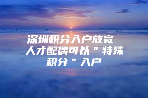 深圳积分入户放宽 人才配偶可以＂特殊积分＂入户