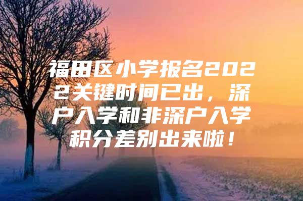 福田区小学报名2022关键时间已出，深户入学和非深户入学积分差别出来啦！