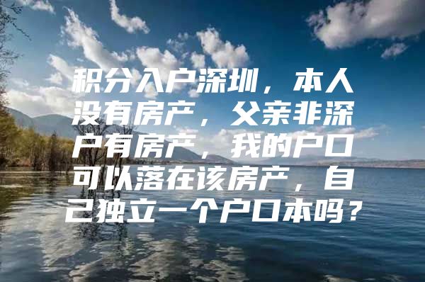 积分入户深圳，本人没有房产，父亲非深户有房产，我的户口可以落在该房产，自己独立一个户口本吗？