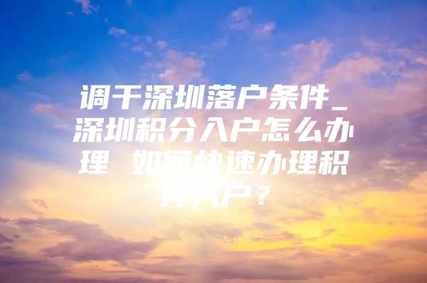 调干深圳落户条件_深圳积分入户怎么办理 如何快速办理积分入户？