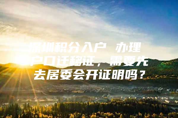 深圳积分入户 办理 户口迁移证，需要先去居委会开证明吗？