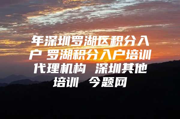 年深圳罗湖区积分入户　罗湖积分入户培训代理机构 深圳其他培训 今题网