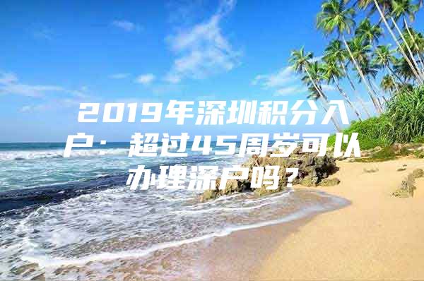 2019年深圳积分入户：超过45周岁可以办理深户吗？