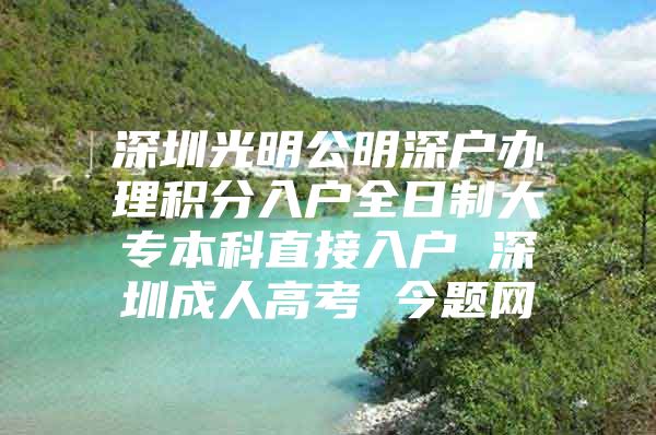 深圳光明公明深户办理积分入户全日制大专本科直接入户 深圳成人高考 今题网