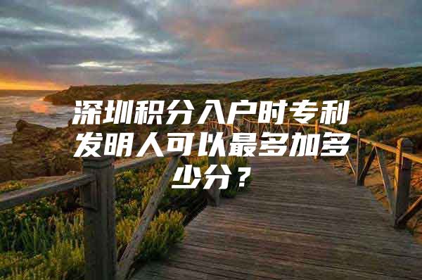 深圳积分入户时专利发明人可以最多加多少分？