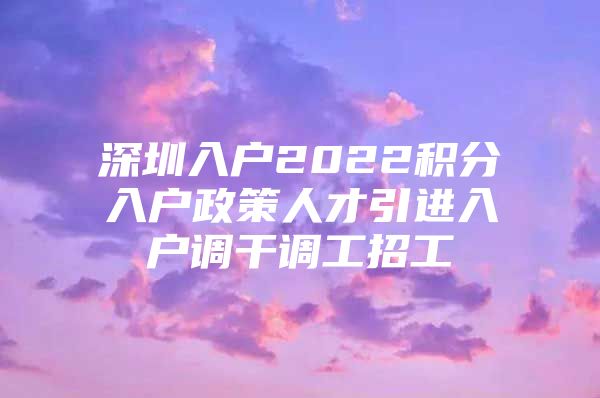 深圳入户2022积分入户政策人才引进入户调干调工招工