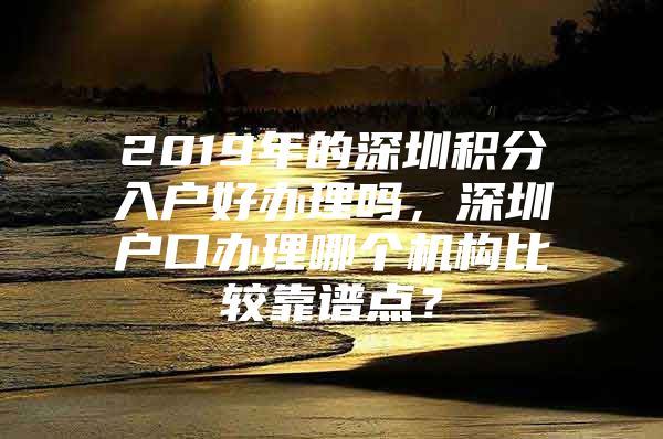 2019年的深圳积分入户好办理吗，深圳户口办理哪个机构比较靠谱点？