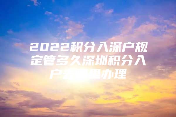 2022积分入深户规定管多久深圳积分入户去哪里办理