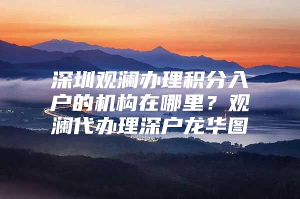 深圳观澜办理积分入户的机构在哪里？观澜代办理深户龙华图